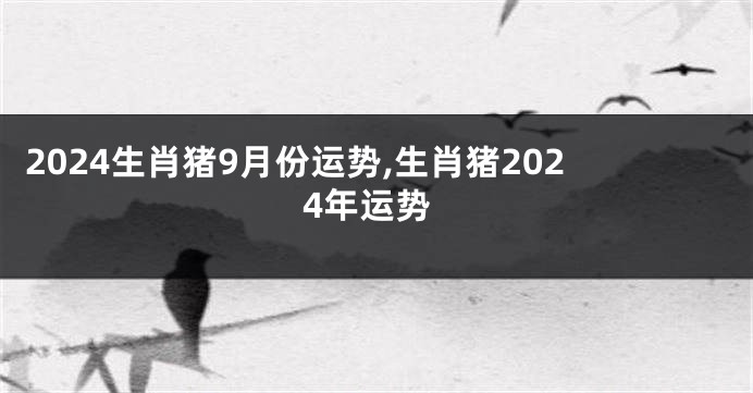 2024生肖猪9月份运势,生肖猪2024年运势
