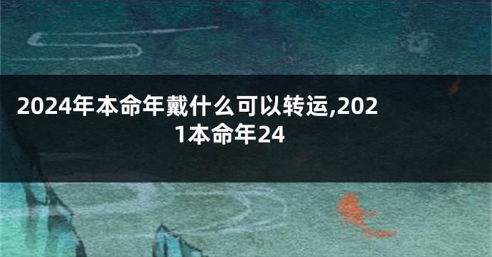 2024年本命年戴什么可以转运,2021本命年24