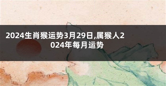 2024生肖猴运势3月29日,属猴人2024年每月运势