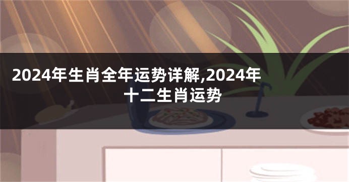 2024年生肖全年运势详解,2024年十二生肖运势