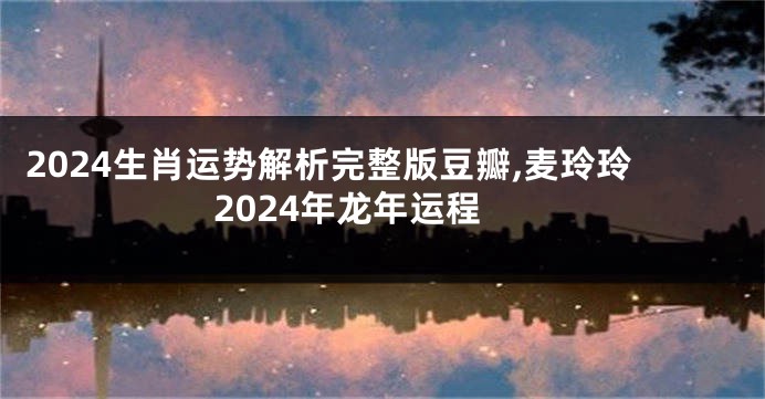 2024生肖运势解析完整版豆瓣,麦玲玲2024年龙年运程