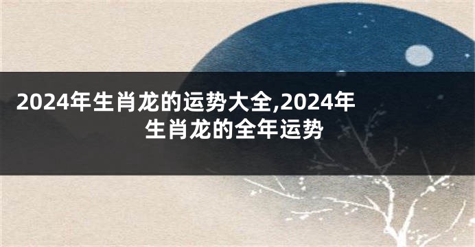 2024年生肖龙的运势大全,2024年生肖龙的全年运势