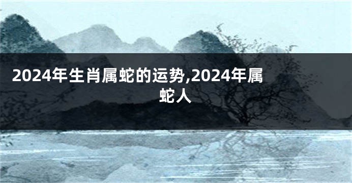 2024年生肖属蛇的运势,2024年属蛇人