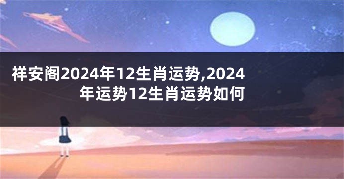 祥安阁2024年12生肖运势,2024年运势12生肖运势如何