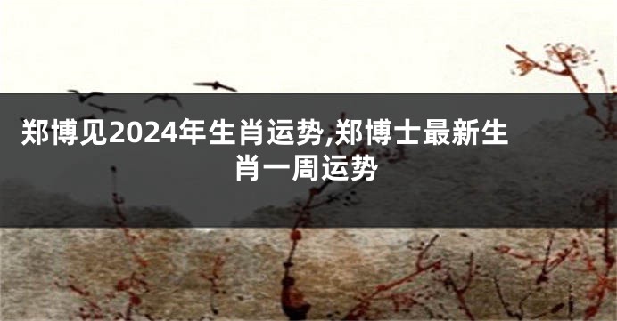 郑博见2024年生肖运势,郑博士最新生肖一周运势