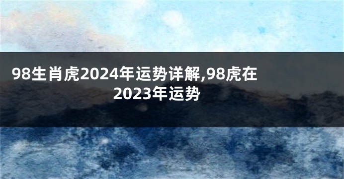 98生肖虎2024年运势详解,98虎在2023年运势