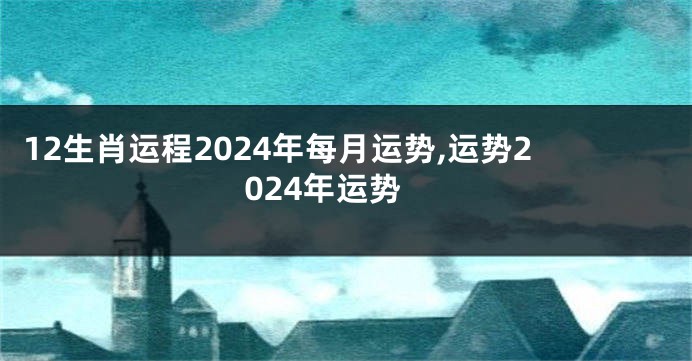 12生肖运程2024年每月运势,运势2024年运势