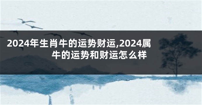 2024年生肖牛的运势财运,2024属牛的运势和财运怎么样