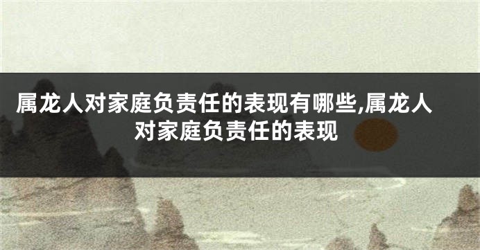 属龙人对家庭负责任的表现有哪些,属龙人对家庭负责任的表现