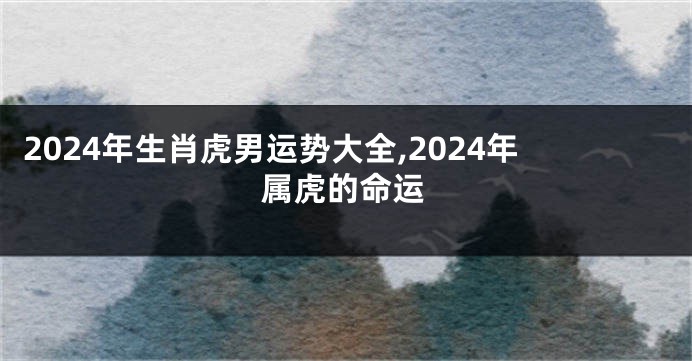 2024年生肖虎男运势大全,2024年属虎的命运