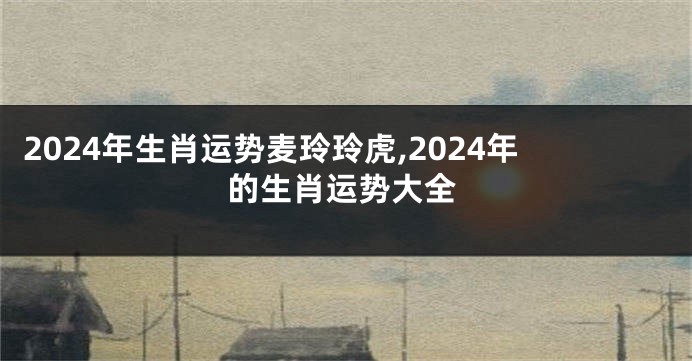 2024年生肖运势麦玲玲虎,2024年的生肖运势大全
