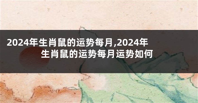 2024年生肖鼠的运势每月,2024年生肖鼠的运势每月运势如何