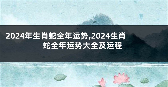 2024年生肖蛇全年运势,2024生肖蛇全年运势大全及运程