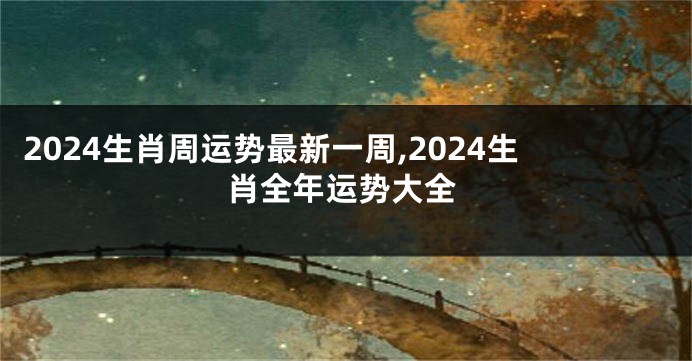 2024生肖周运势最新一周,2024生肖全年运势大全