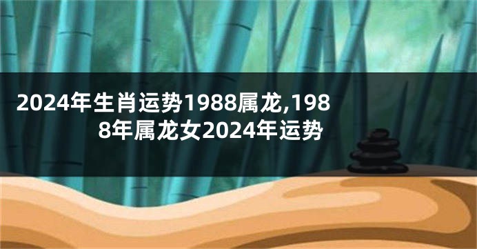 2024年生肖运势1988属龙,1988年属龙女2024年运势