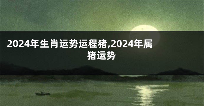 2024年生肖运势运程猪,2024年属猪运势