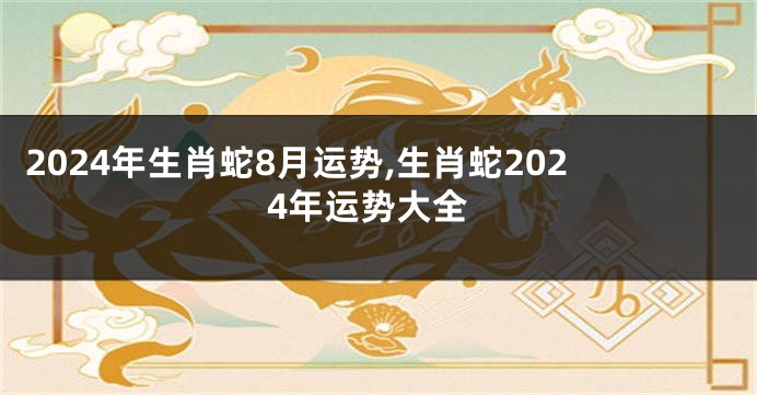 2024年生肖蛇8月运势,生肖蛇2024年运势大全