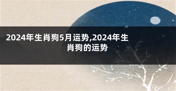 2024年生肖狗5月运势,2024年生肖狗的运势
