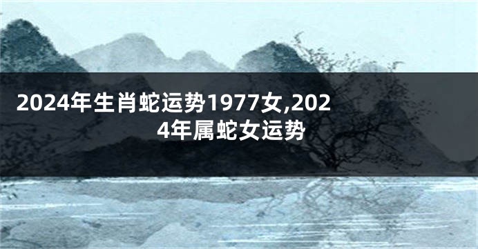 2024年生肖蛇运势1977女,2024年属蛇女运势