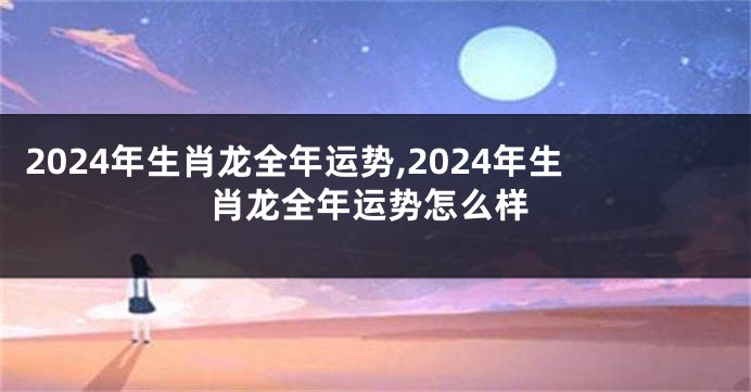 2024年生肖龙全年运势,2024年生肖龙全年运势怎么样