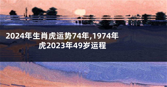 2024年生肖虎运势74年,1974年虎2023年49岁运程