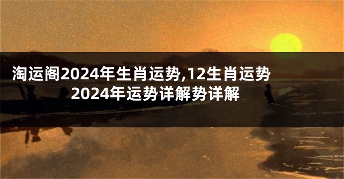 淘运阁2024年生肖运势,12生肖运势2024年运势详解势详解