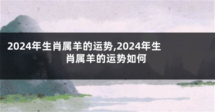 2024年生肖属羊的运势,2024年生肖属羊的运势如何