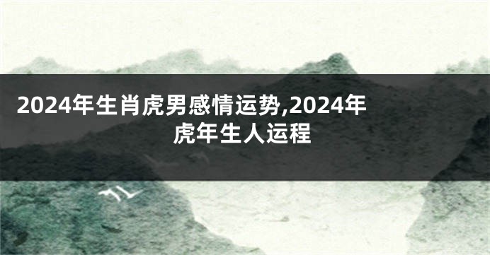 2024年生肖虎男感情运势,2024年虎年生人运程