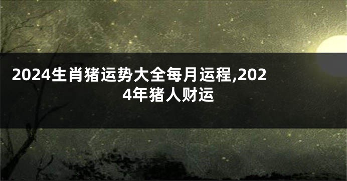 2024生肖猪运势大全每月运程,2024年猪人财运