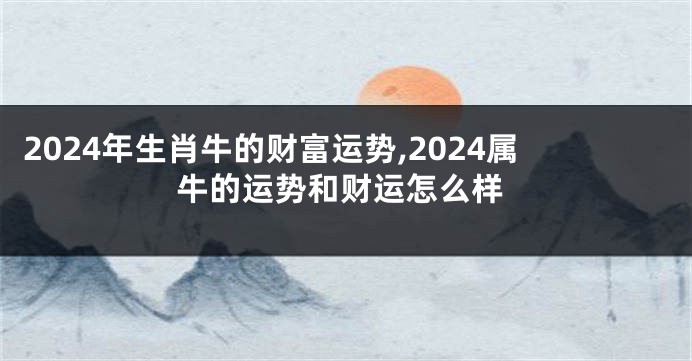 2024年生肖牛的财富运势,2024属牛的运势和财运怎么样