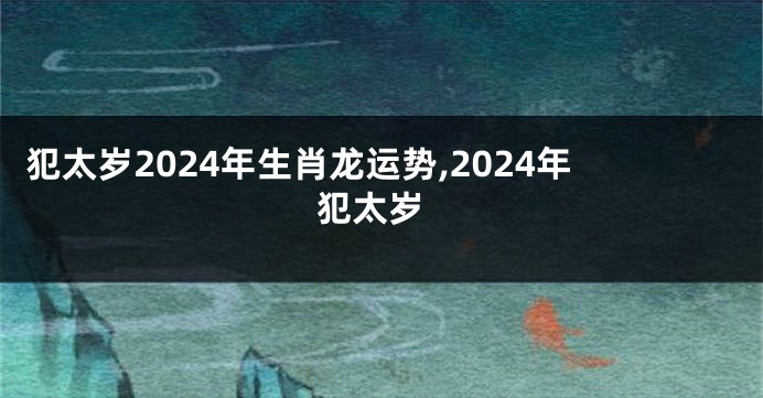犯太岁2024年生肖龙运势,2024年 犯太岁