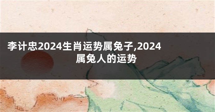 李计忠2024生肖运势属兔子,2024属兔人的运势