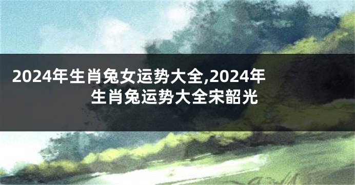 2024年生肖兔女运势大全,2024年生肖兔运势大全宋韶光