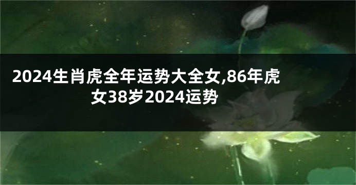 2024生肖虎全年运势大全女,86年虎女38岁2024运势