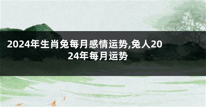 2024年生肖兔每月感情运势,兔人2024年每月运势