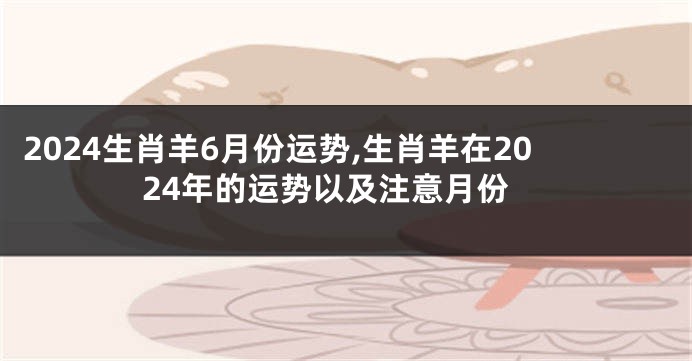 2024生肖羊6月份运势,生肖羊在2024年的运势以及注意月份