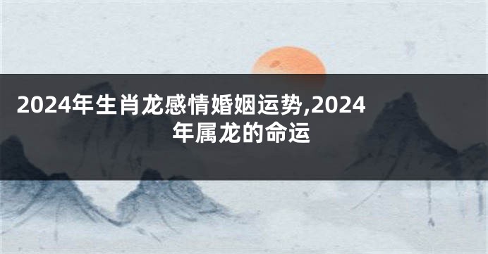 2024年生肖龙感情婚姻运势,2024年属龙的命运