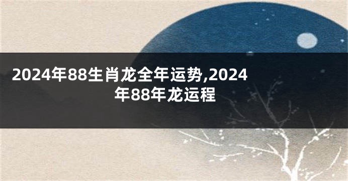 2024年88生肖龙全年运势,2024年88年龙运程
