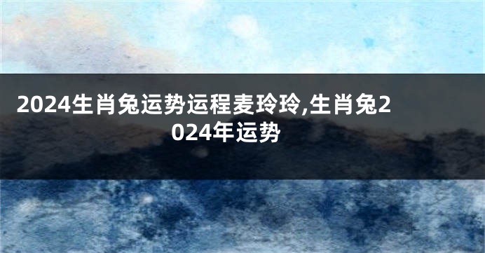 2024生肖兔运势运程麦玲玲,生肖兔2024年运势