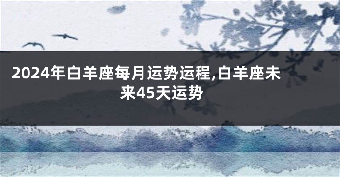2024年白羊座每月运势运程,白羊座未来45天运势