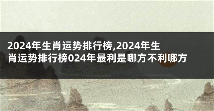 2024年生肖运势排行榜,2024年生肖运势排行榜024年最利是哪方不利哪方