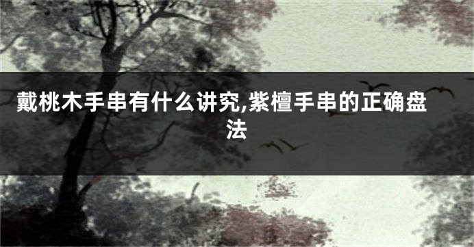 戴桃木手串有什么讲究,紫檀手串的正确盘法