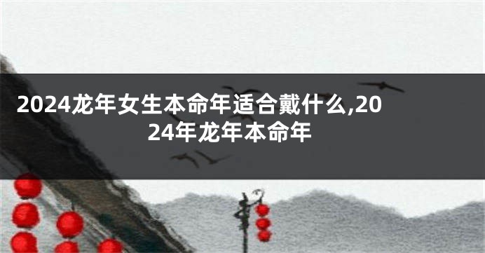 2024龙年女生本命年适合戴什么,2024年龙年本命年