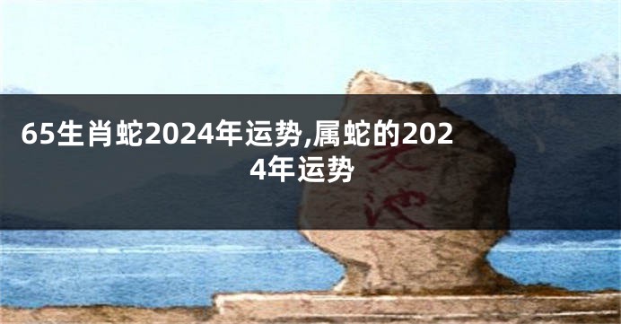 65生肖蛇2024年运势,属蛇的2024年运势