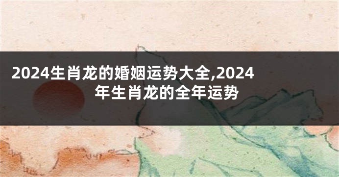 2024生肖龙的婚姻运势大全,2024年生肖龙的全年运势