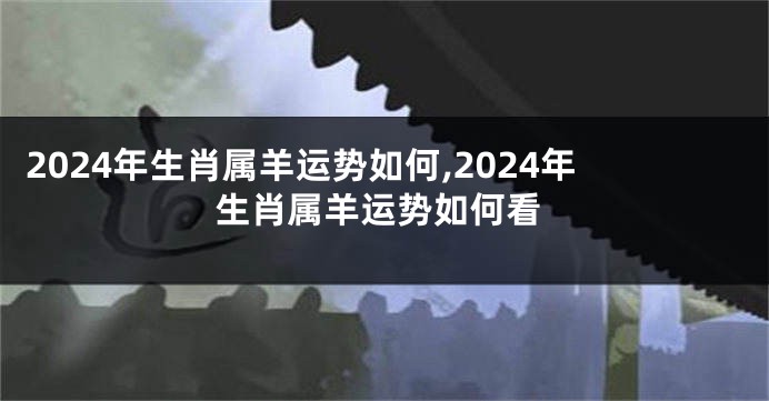 2024年生肖属羊运势如何,2024年生肖属羊运势如何看