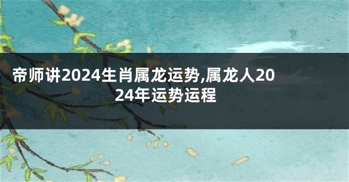 帝师讲2024生肖属龙运势,属龙人2024年运势运程