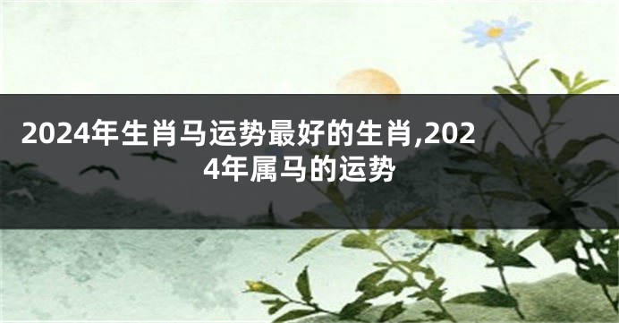 2024年生肖马运势最好的生肖,2024年属马的运势