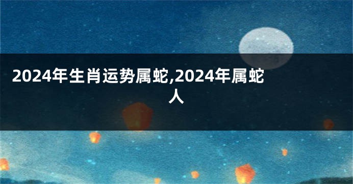 2024年生肖运势属蛇,2024年属蛇人