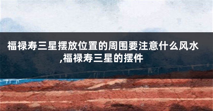 福禄寿三星摆放位置的周围要注意什么风水,福禄寿三星的摆件